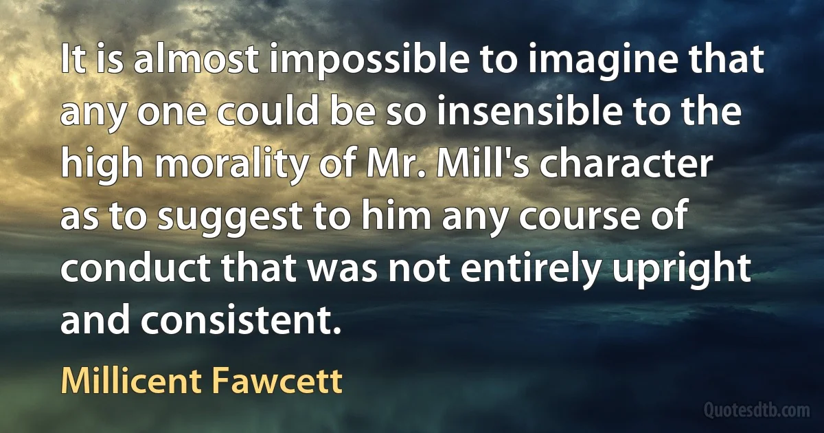 It is almost impossible to imagine that any one could be so insensible to the high morality of Mr. Mill's character as to suggest to him any course of conduct that was not entirely upright and consistent. (Millicent Fawcett)