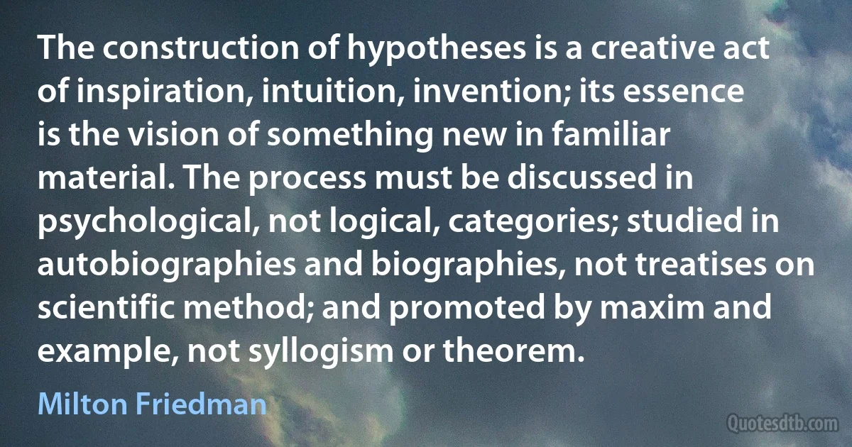 The construction of hypotheses is a creative act of inspiration, intuition, invention; its essence is the vision of something new in familiar material. The process must be discussed in psychological, not logical, categories; studied in autobiographies and biographies, not treatises on scientific method; and promoted by maxim and example, not syllogism or theorem. (Milton Friedman)