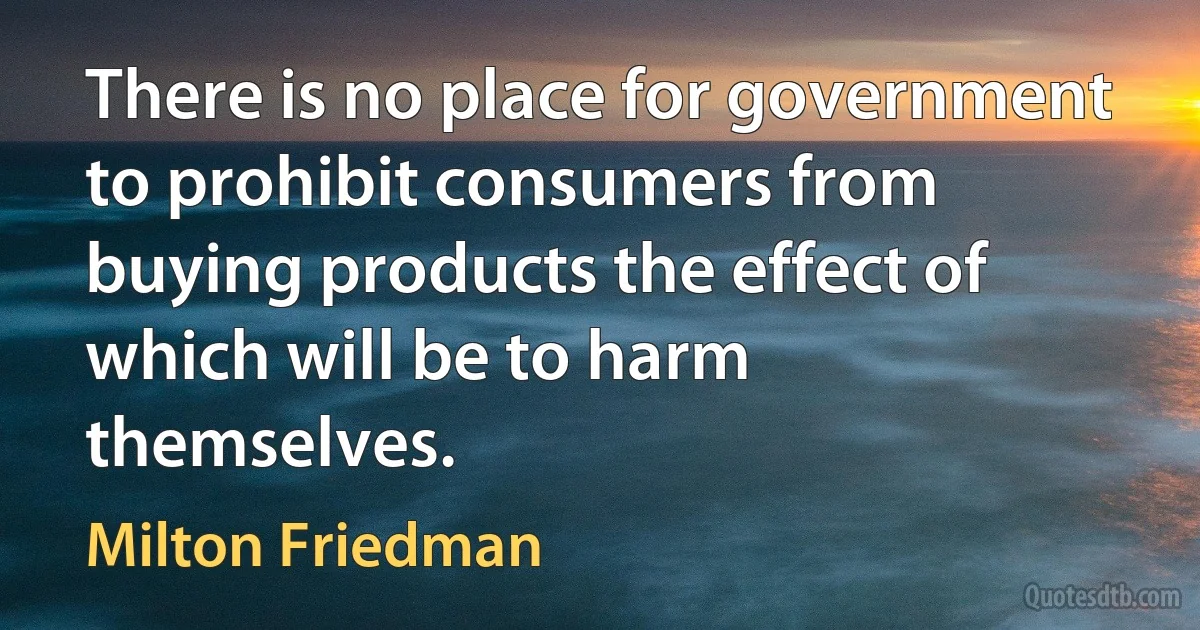 There is no place for government to prohibit consumers from buying products the effect of which will be to harm themselves. (Milton Friedman)