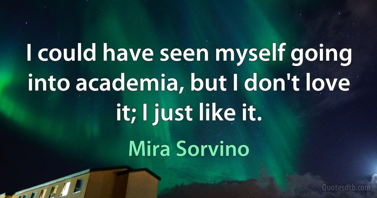 I could have seen myself going into academia, but I don't love it; I just like it. (Mira Sorvino)