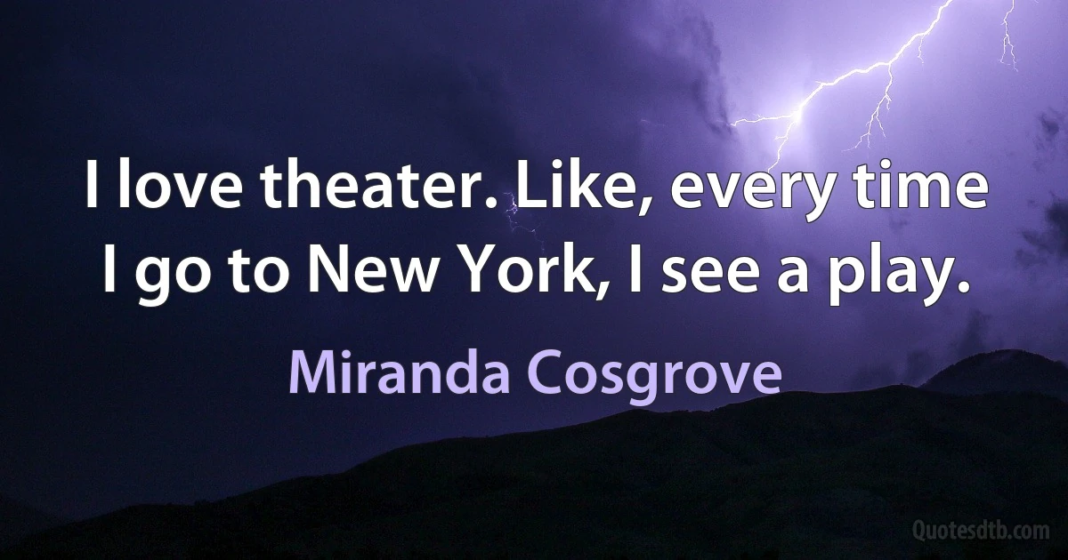 I love theater. Like, every time I go to New York, I see a play. (Miranda Cosgrove)