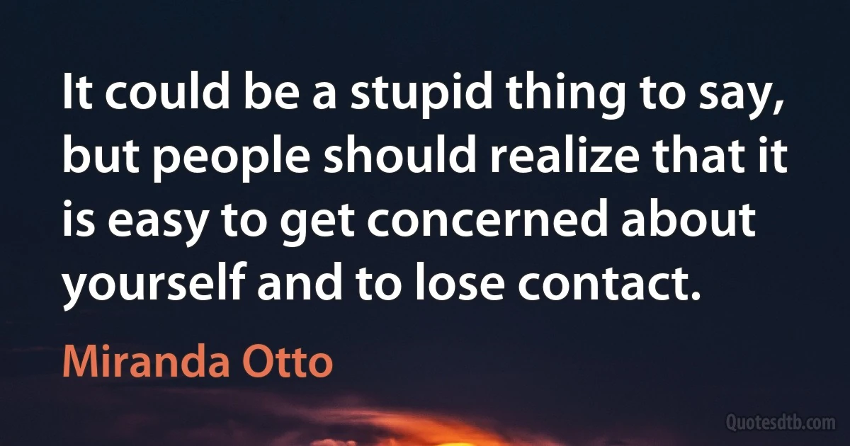 It could be a stupid thing to say, but people should realize that it is easy to get concerned about yourself and to lose contact. (Miranda Otto)