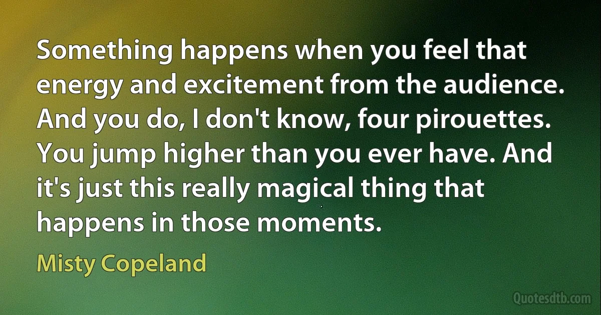 Something happens when you feel that energy and excitement from the audience. And you do, I don't know, four pirouettes. You jump higher than you ever have. And it's just this really magical thing that happens in those moments. (Misty Copeland)