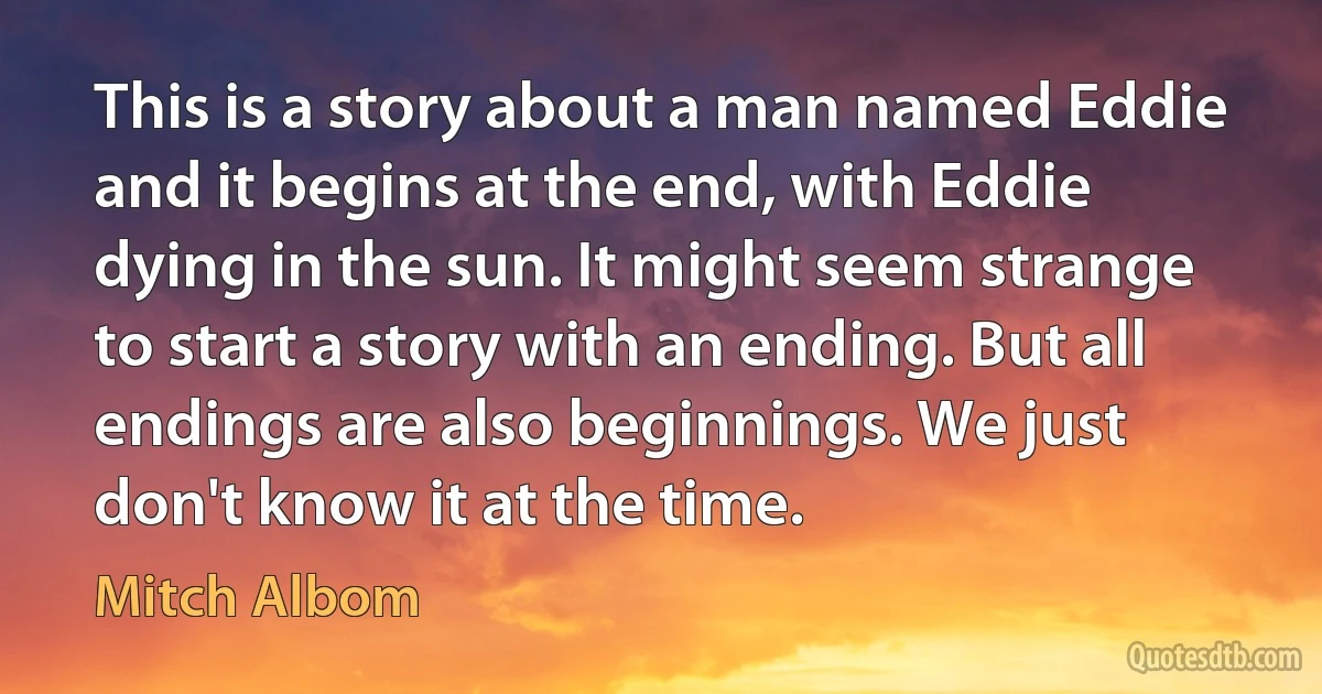 This is a story about a man named Eddie and it begins at the end, with Eddie dying in the sun. It might seem strange to start a story with an ending. But all endings are also beginnings. We just don't know it at the time. (Mitch Albom)