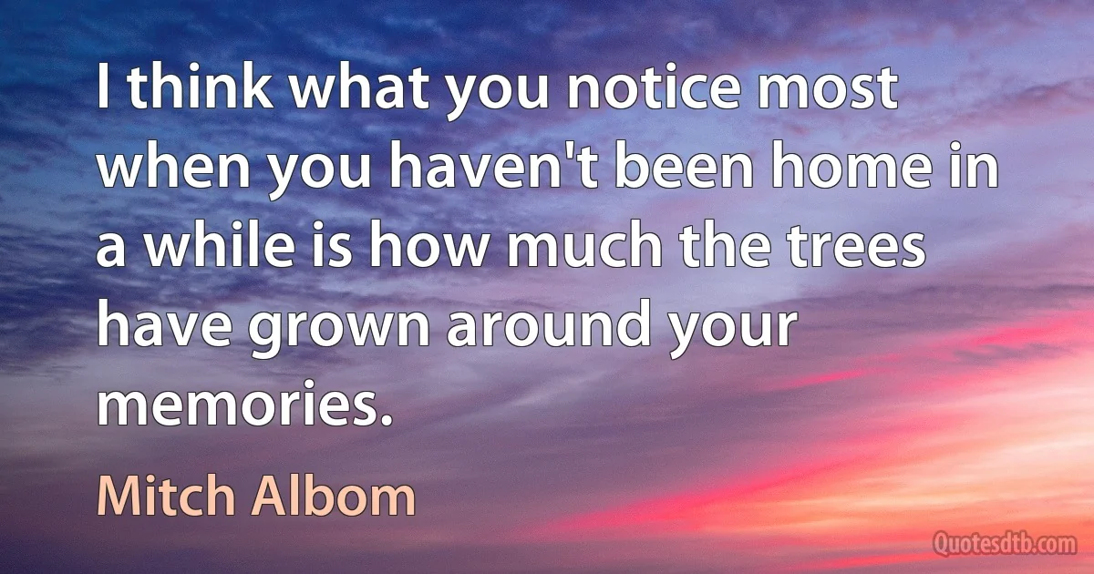 I think what you notice most when you haven't been home in a while is how much the trees have grown around your memories. (Mitch Albom)