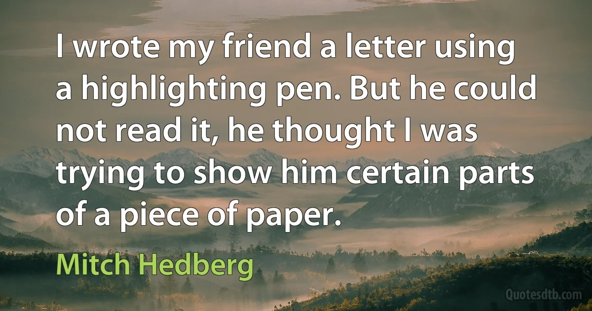 I wrote my friend a letter using a highlighting pen. But he could not read it, he thought I was trying to show him certain parts of a piece of paper. (Mitch Hedberg)