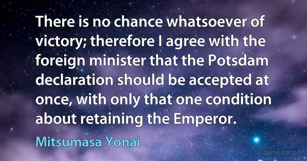 There is no chance whatsoever of victory; therefore I agree with the foreign minister that the Potsdam declaration should be accepted at once, with only that one condition about retaining the Emperor. (Mitsumasa Yonai)