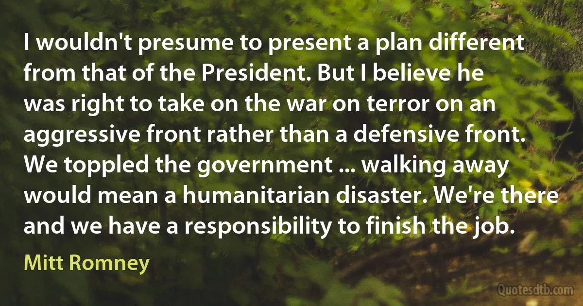 I wouldn't presume to present a plan different from that of the President. But I believe he was right to take on the war on terror on an aggressive front rather than a defensive front. We toppled the government ... walking away would mean a humanitarian disaster. We're there and we have a responsibility to finish the job. (Mitt Romney)