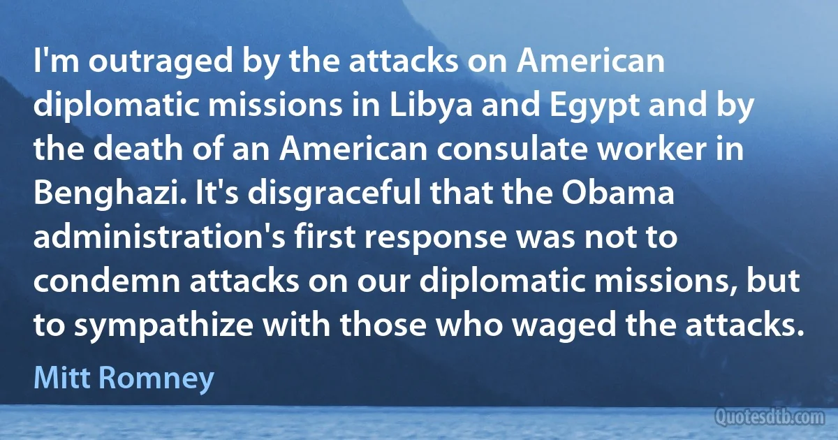 I'm outraged by the attacks on American diplomatic missions in Libya and Egypt and by the death of an American consulate worker in Benghazi. It's disgraceful that the Obama administration's first response was not to condemn attacks on our diplomatic missions, but to sympathize with those who waged the attacks. (Mitt Romney)