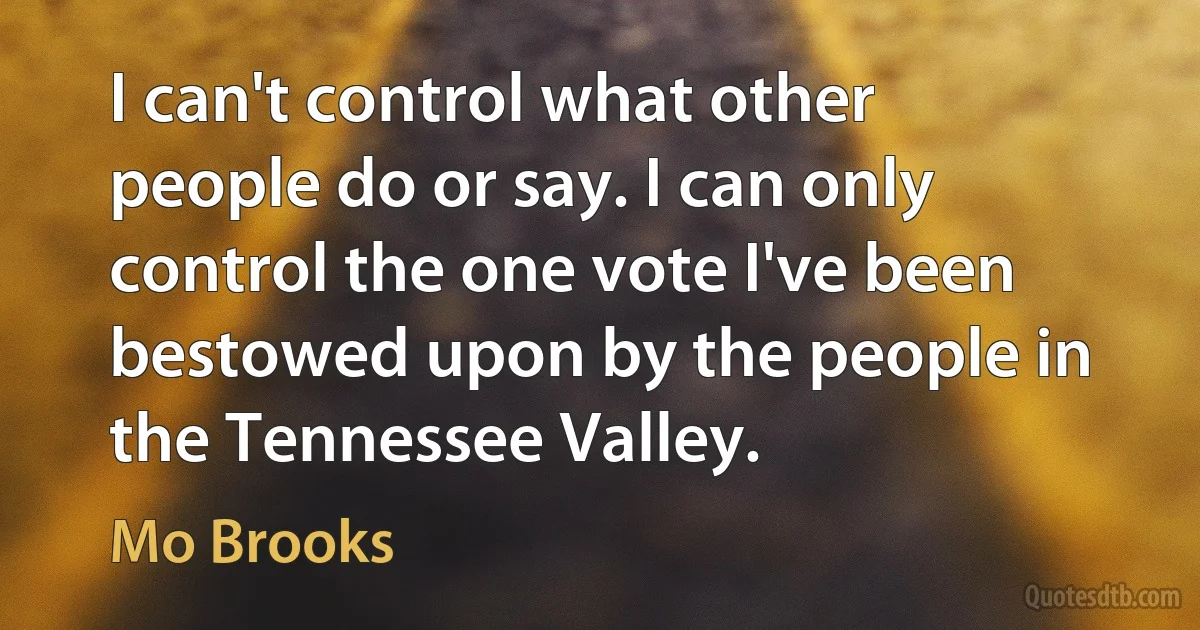 I can't control what other people do or say. I can only control the one vote I've been bestowed upon by the people in the Tennessee Valley. (Mo Brooks)