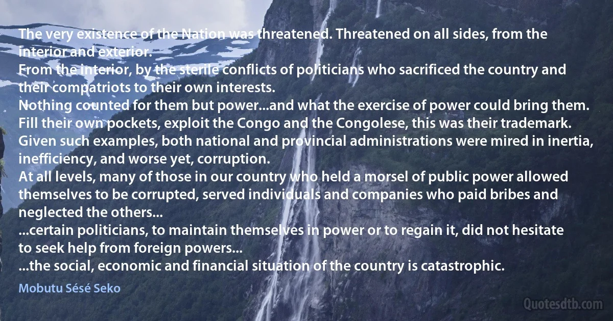 The very existence of the Nation was threatened. Threatened on all sides, from the interior and exterior.
From the interior, by the sterile conflicts of politicians who sacrificed the country and their compatriots to their own interests.
Nothing counted for them but power...and what the exercise of power could bring them. Fill their own pockets, exploit the Congo and the Congolese, this was their trademark.
Given such examples, both national and provincial administrations were mired in inertia, inefficiency, and worse yet, corruption.
At all levels, many of those in our country who held a morsel of public power allowed themselves to be corrupted, served individuals and companies who paid bribes and neglected the others...
...certain politicians, to maintain themselves in power or to regain it, did not hesitate to seek help from foreign powers...
...the social, economic and financial situation of the country is catastrophic. (Mobutu Sésé Seko)