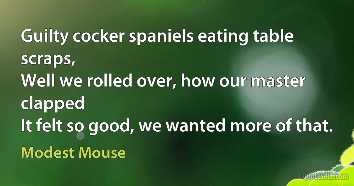 Guilty cocker spaniels eating table scraps,
Well we rolled over, how our master clapped
It felt so good, we wanted more of that. (Modest Mouse)