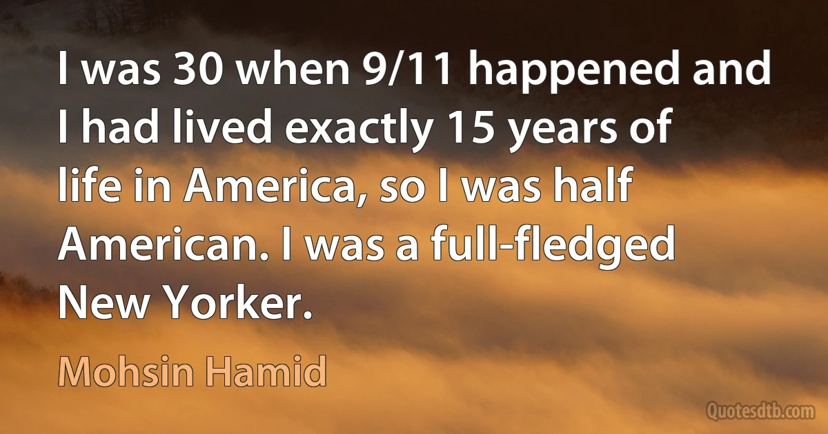 I was 30 when 9/11 happened and I had lived exactly 15 years of life in America, so I was half American. I was a full-fledged New Yorker. (Mohsin Hamid)