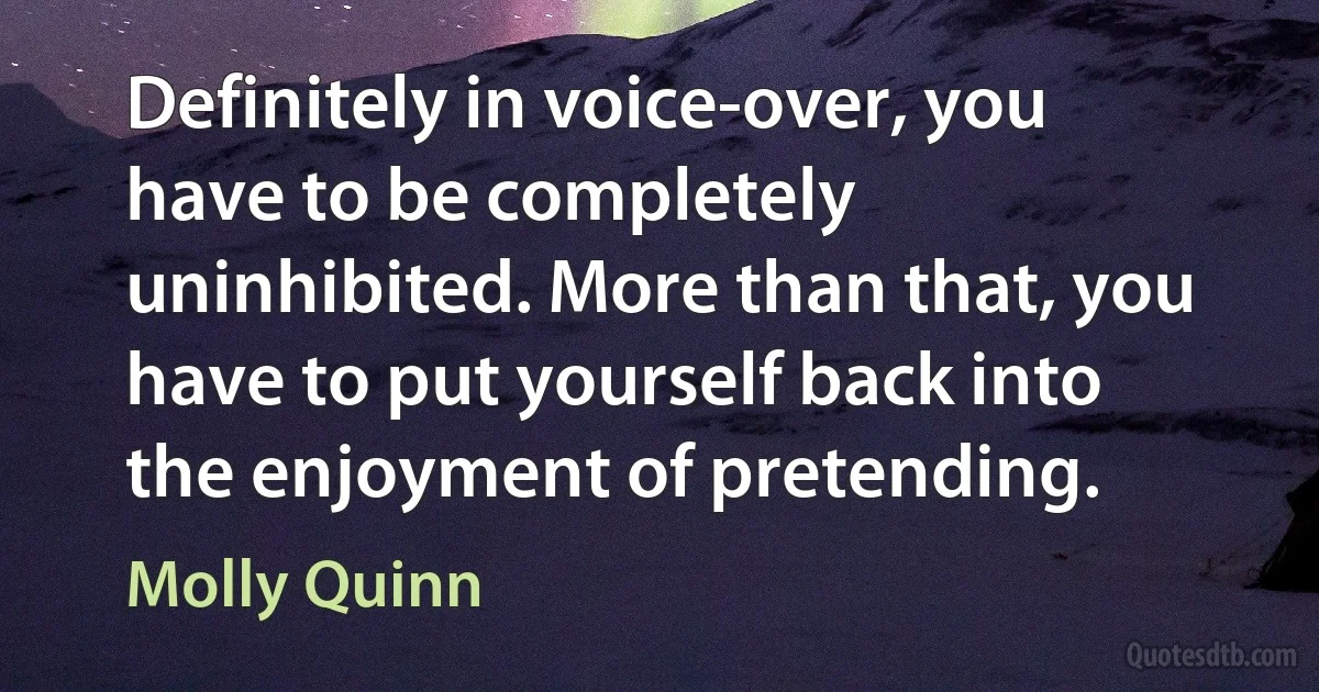 Definitely in voice-over, you have to be completely uninhibited. More than that, you have to put yourself back into the enjoyment of pretending. (Molly Quinn)