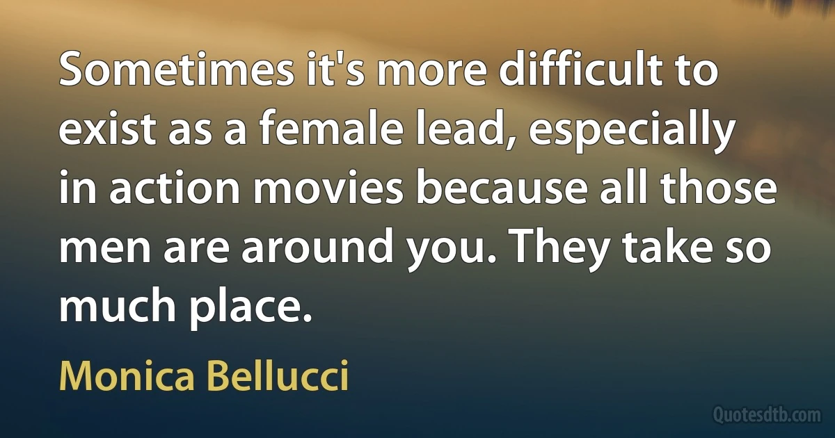 Sometimes it's more difficult to exist as a female lead, especially in action movies because all those men are around you. They take so much place. (Monica Bellucci)