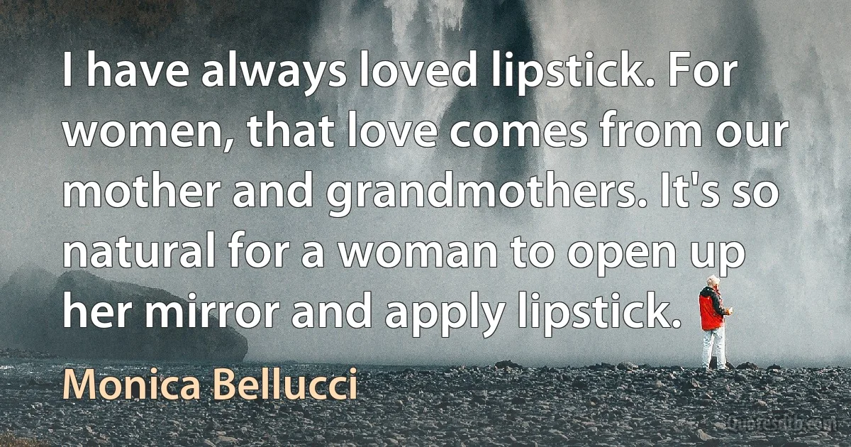 I have always loved lipstick. For women, that love comes from our mother and grandmothers. It's so natural for a woman to open up her mirror and apply lipstick. (Monica Bellucci)