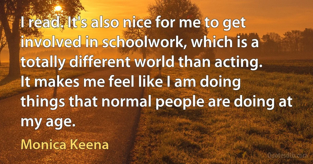 I read. It's also nice for me to get involved in schoolwork, which is a totally different world than acting. It makes me feel like I am doing things that normal people are doing at my age. (Monica Keena)