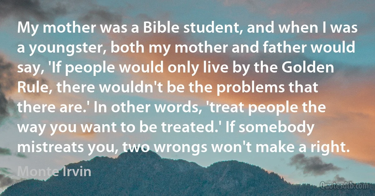 My mother was a Bible student, and when I was a youngster, both my mother and father would say, 'If people would only live by the Golden Rule, there wouldn't be the problems that there are.' In other words, 'treat people the way you want to be treated.' If somebody mistreats you, two wrongs won't make a right. (Monte Irvin)