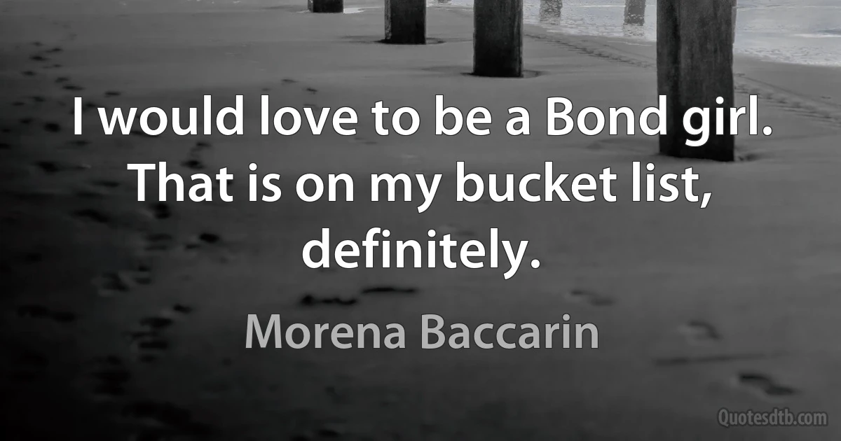 I would love to be a Bond girl. That is on my bucket list, definitely. (Morena Baccarin)