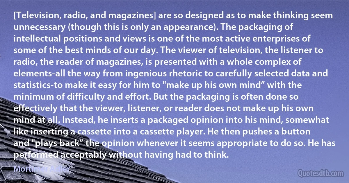 [Television, radio, and magazines] are so designed as to make thinking seem unnecessary (though this is only an appearance). The packaging of intellectual positions and views is one of the most active enterprises of some of the best minds of our day. The viewer of television, the listener to radio, the reader of magazines, is presented with a whole complex of elements-all the way from ingenious rhetoric to carefully selected data and statistics-to make it easy for him to "make up his own mind” with the minimum of difficulty and effort. But the packaging is often done so effectively that the viewer, listener, or reader does not make up his own mind at all. Instead, he inserts a packaged opinion into his mind, somewhat like inserting a cassette into a cassette player. He then pushes a button and "plays back” the opinion whenever it seems appropriate to do so. He has performed acceptably without having had to think. (Mortimer Adler)