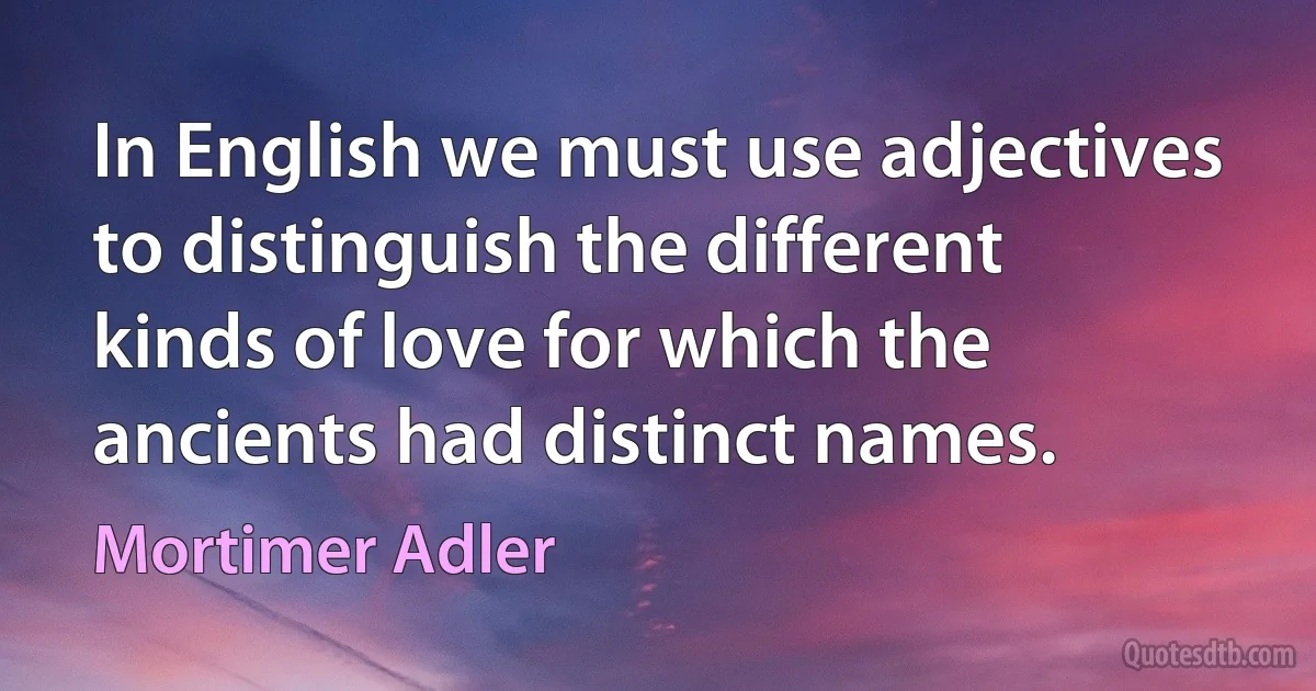 In English we must use adjectives to distinguish the different kinds of love for which the ancients had distinct names. (Mortimer Adler)