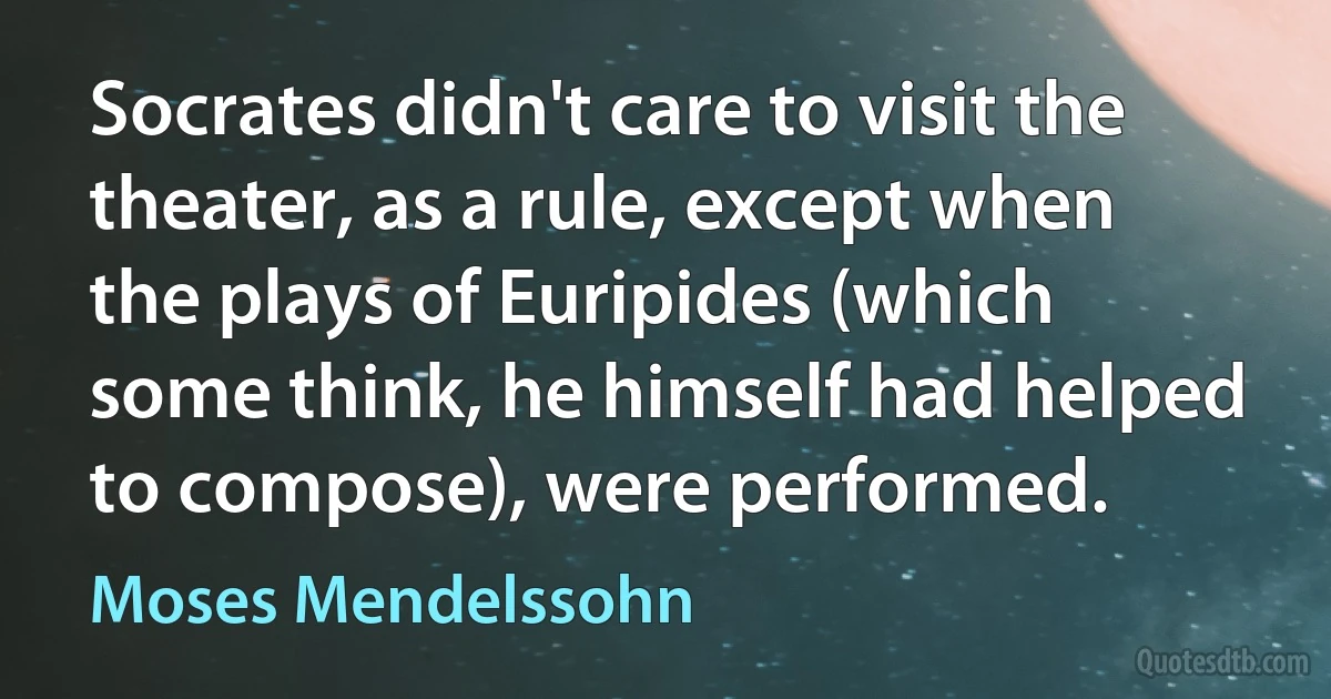 Socrates didn't care to visit the theater, as a rule, except when the plays of Euripides (which some think, he himself had helped to compose), were performed. (Moses Mendelssohn)