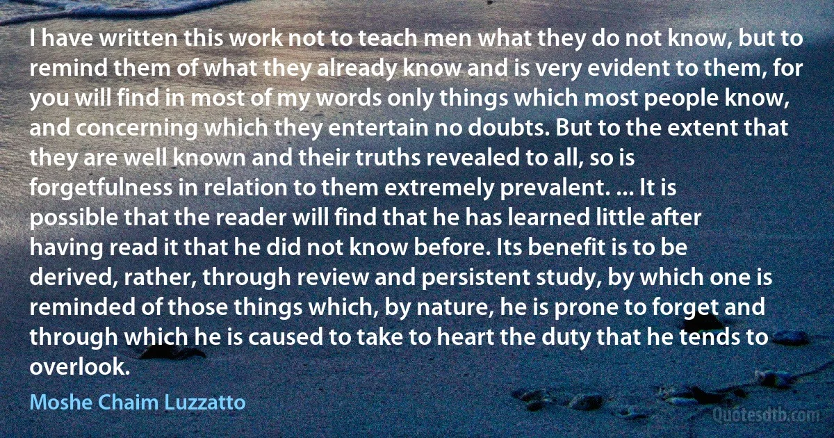 I have written this work not to teach men what they do not know, but to remind them of what they already know and is very evident to them, for you will find in most of my words only things which most people know, and concerning which they entertain no doubts. But to the extent that they are well known and their truths revealed to all, so is forgetfulness in relation to them extremely prevalent. ... It is possible that the reader will find that he has learned little after having read it that he did not know before. Its benefit is to be derived, rather, through review and persistent study, by which one is reminded of those things which, by nature, he is prone to forget and through which he is caused to take to heart the duty that he tends to overlook. (Moshe Chaim Luzzatto)