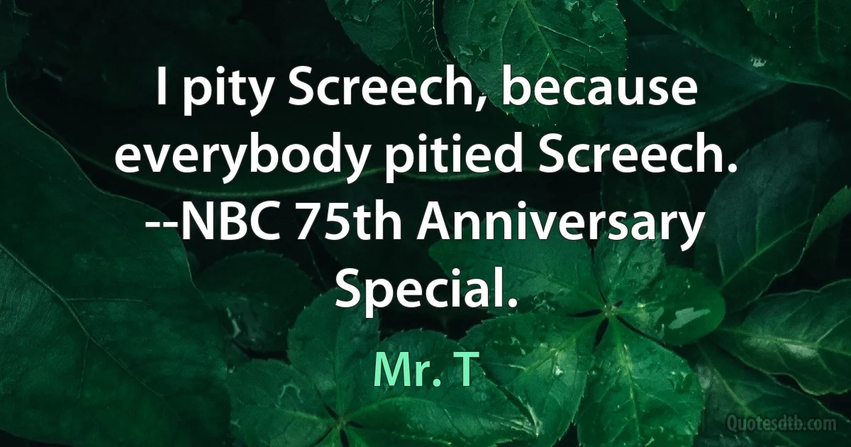 I pity Screech, because everybody pitied Screech. --NBC 75th Anniversary Special. (Mr. T)