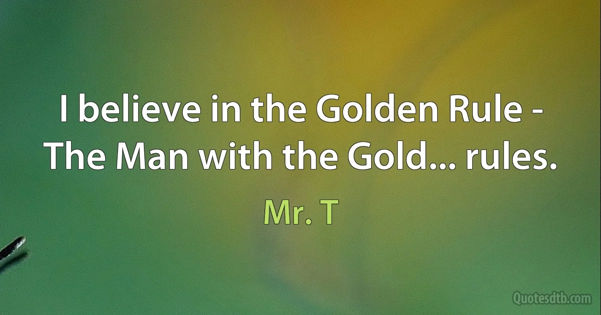 I believe in the Golden Rule - The Man with the Gold... rules. (Mr. T)