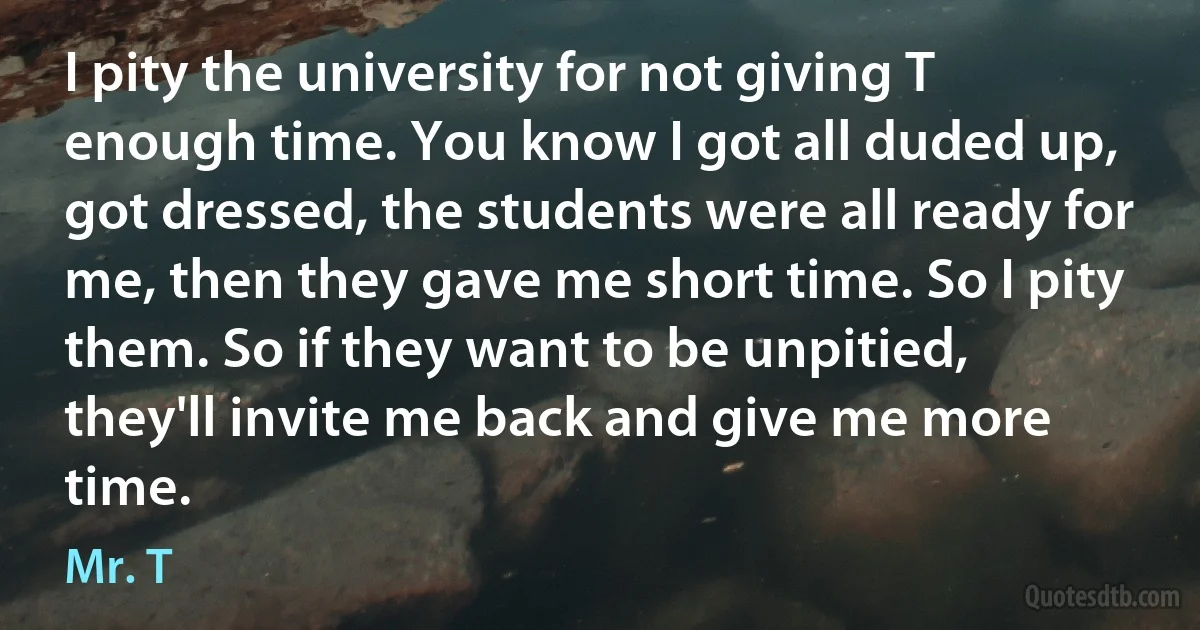 I pity the university for not giving T enough time. You know I got all duded up, got dressed, the students were all ready for me, then they gave me short time. So I pity them. So if they want to be unpitied, they'll invite me back and give me more time. (Mr. T)