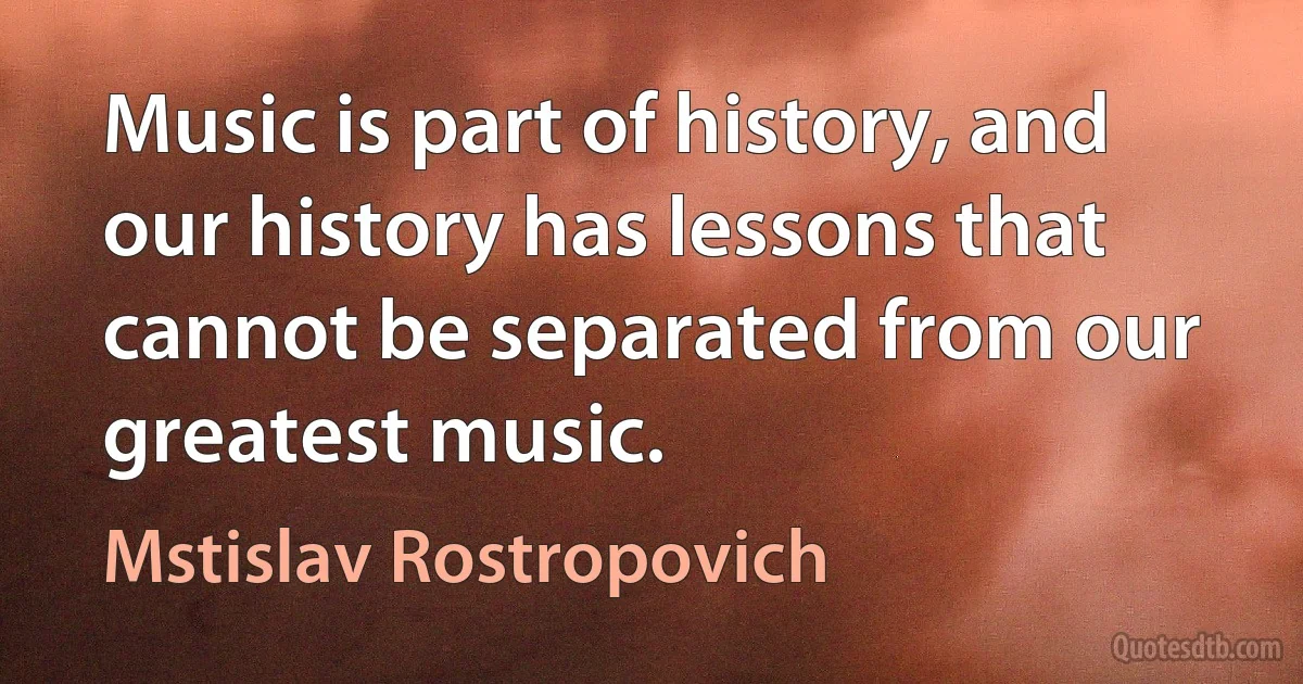 Music is part of history, and our history has lessons that cannot be separated from our greatest music. (Mstislav Rostropovich)