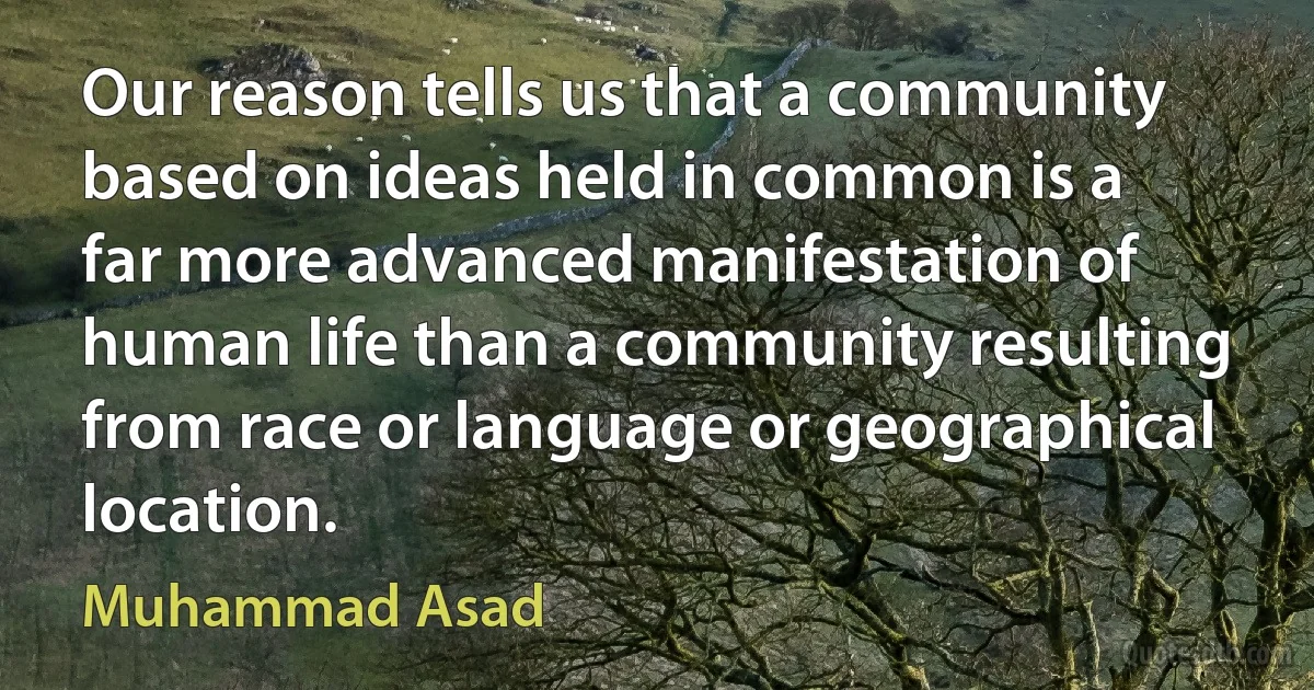 Our reason tells us that a community based on ideas held in common is a far more advanced manifestation of human life than a community resulting from race or language or geographical location. (Muhammad Asad)