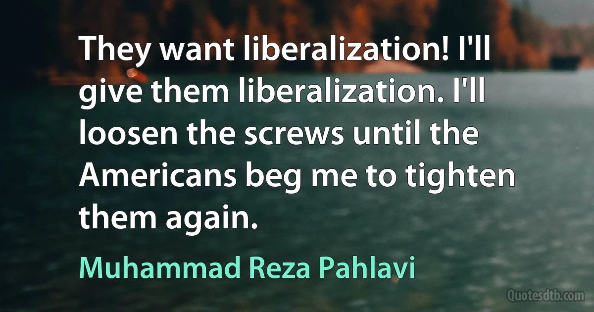 They want liberalization! I'll give them liberalization. I'll loosen the screws until the Americans beg me to tighten them again. (Muhammad Reza Pahlavi)