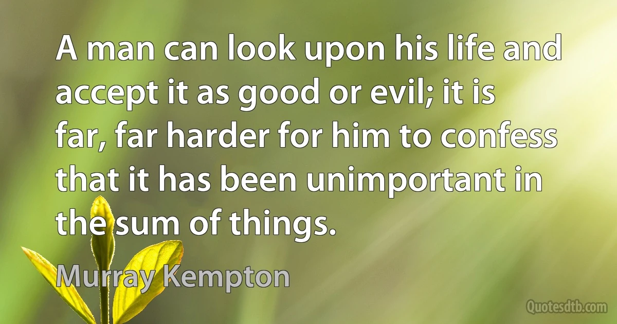 A man can look upon his life and accept it as good or evil; it is far, far harder for him to confess that it has been unimportant in the sum of things. (Murray Kempton)