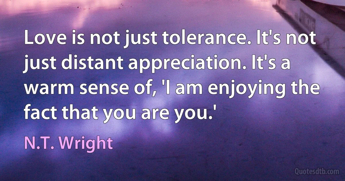 Love is not just tolerance. It's not just distant appreciation. It's a warm sense of, 'I am enjoying the fact that you are you.' (N.T. Wright)