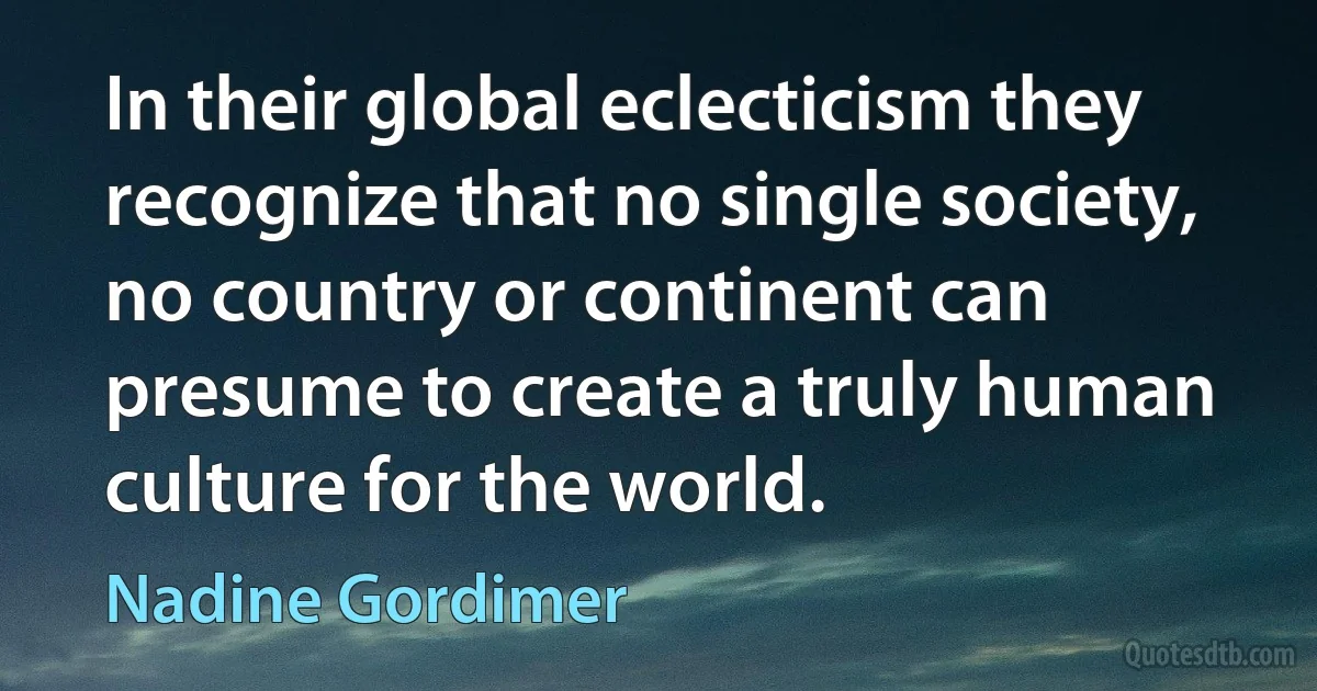 In their global eclecticism they recognize that no single society, no country or continent can presume to create a truly human culture for the world. (Nadine Gordimer)