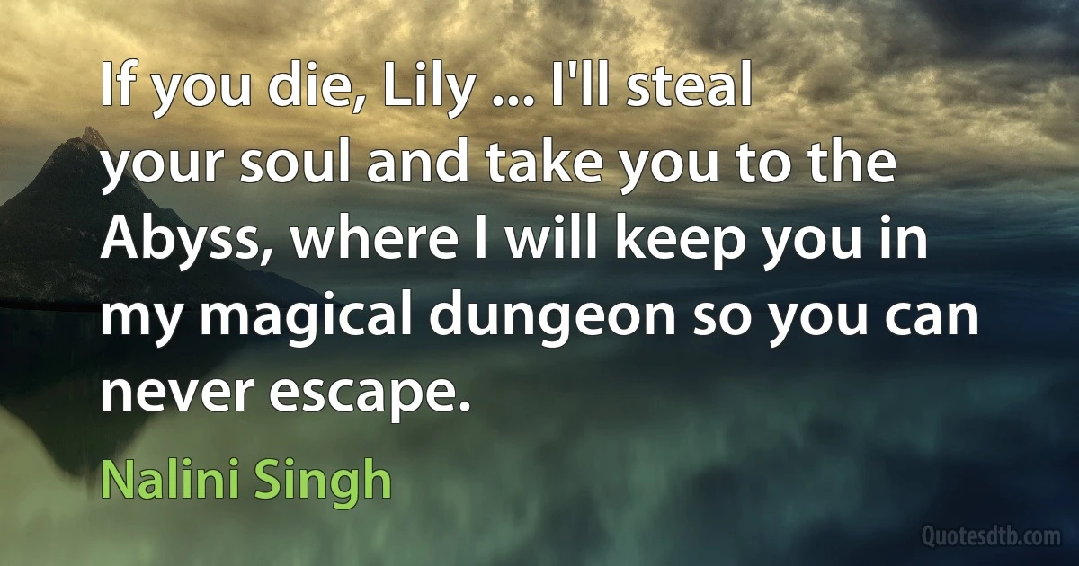 If you die, Lily ... I'll steal your soul and take you to the Abyss, where I will keep you in my magical dungeon so you can never escape. (Nalini Singh)