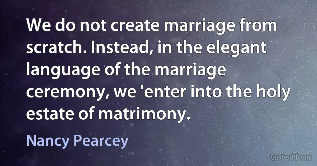 We do not create marriage from scratch. Instead, in the elegant language of the marriage ceremony, we 'enter into the holy estate of matrimony. (Nancy Pearcey)