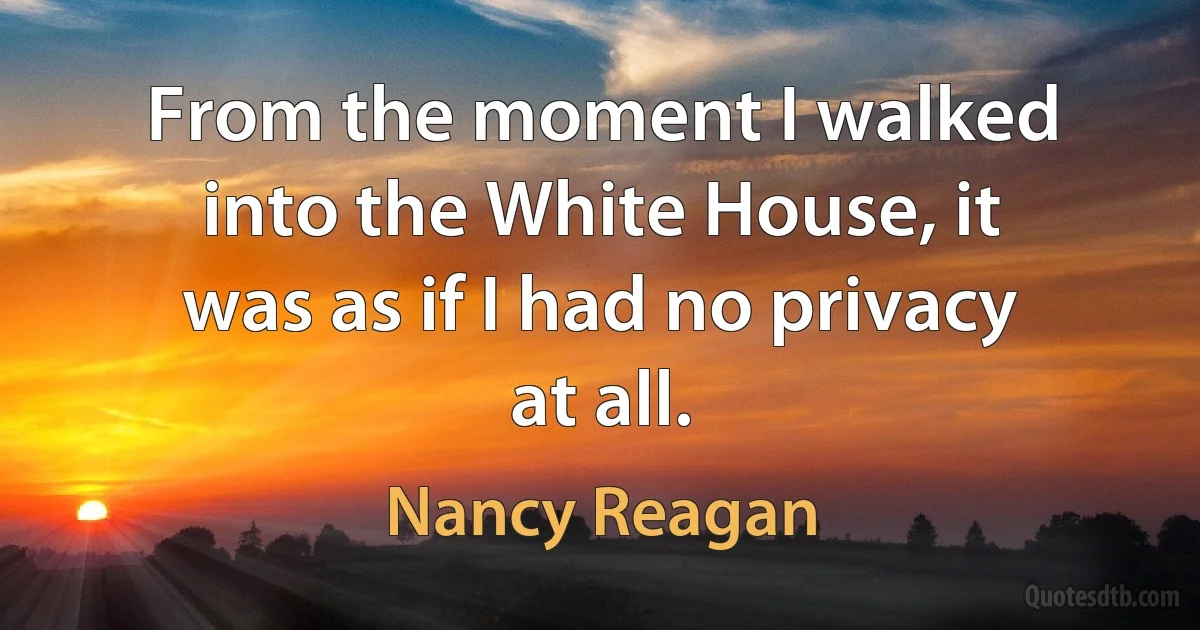 From the moment I walked into the White House, it was as if I had no privacy at all. (Nancy Reagan)