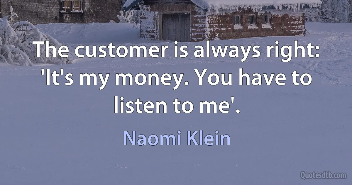 The customer is always right: 'It's my money. You have to listen to me'. (Naomi Klein)