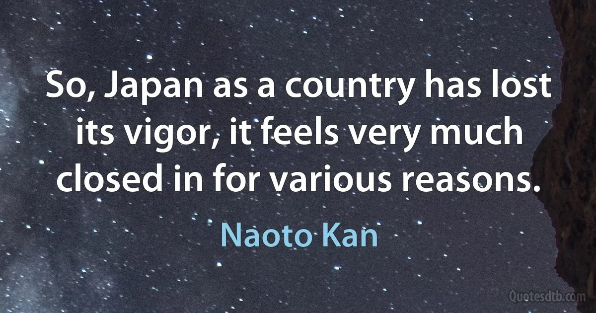 So, Japan as a country has lost its vigor, it feels very much closed in for various reasons. (Naoto Kan)