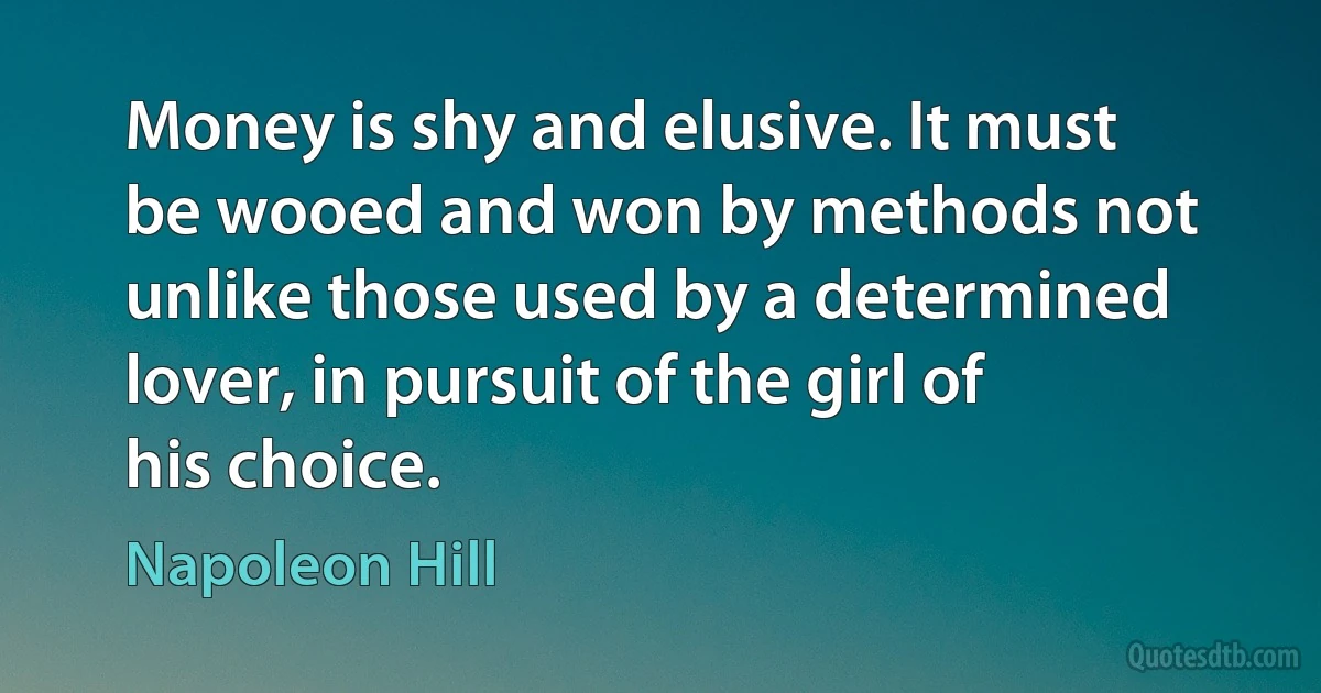 Money is shy and elusive. It must be wooed and won by methods not unlike those used by a determined lover, in pursuit of the girl of his choice. (Napoleon Hill)