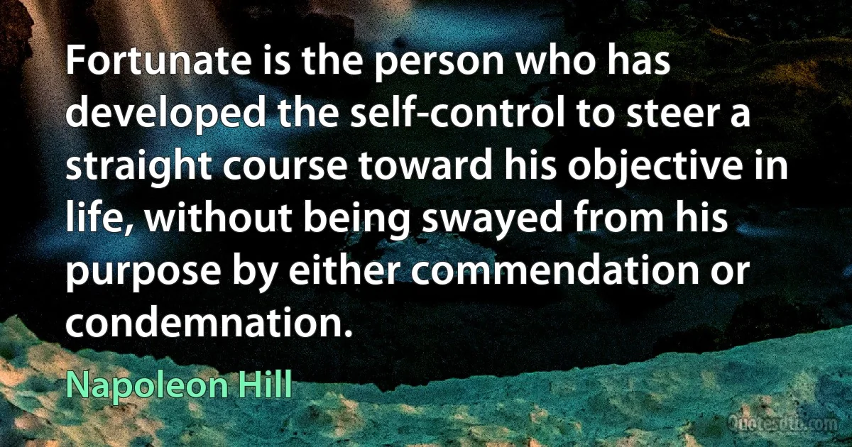 Fortunate is the person who has developed the self-control to steer a straight course toward his objective in life, without being swayed from his purpose by either commendation or condemnation. (Napoleon Hill)