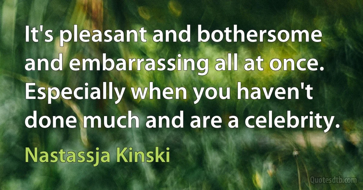 It's pleasant and bothersome and embarrassing all at once. Especially when you haven't done much and are a celebrity. (Nastassja Kinski)