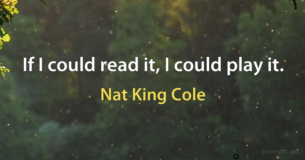 If I could read it, I could play it. (Nat King Cole)