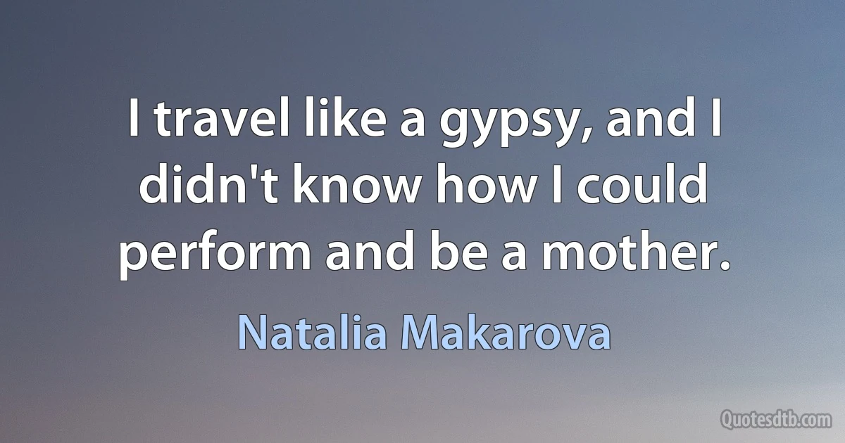 I travel like a gypsy, and I didn't know how I could perform and be a mother. (Natalia Makarova)