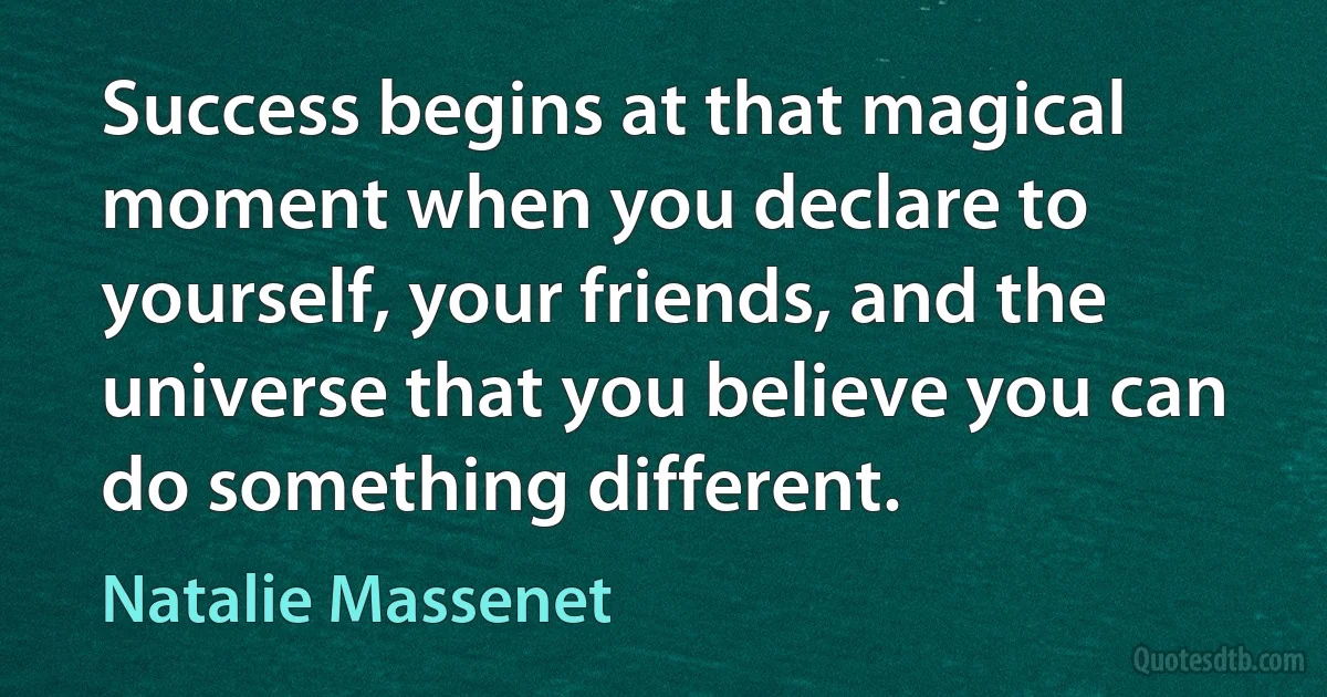 Success begins at that magical moment when you declare to yourself, your friends, and the universe that you believe you can do something different. (Natalie Massenet)