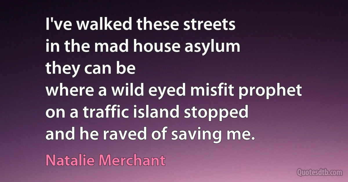 I've walked these streets
in the mad house asylum
they can be
where a wild eyed misfit prophet
on a traffic island stopped
and he raved of saving me. (Natalie Merchant)