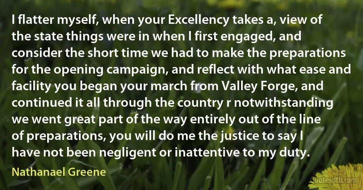 I flatter myself, when your Excellency takes a, view of the state things were in when I first engaged, and consider the short time we had to make the preparations for the opening campaign, and reflect with what ease and facility you began your march from Valley Forge, and continued it all through the country r notwithstanding we went great part of the way entirely out of the line of preparations, you will do me the justice to say I have not been negligent or inattentive to my duty. (Nathanael Greene)