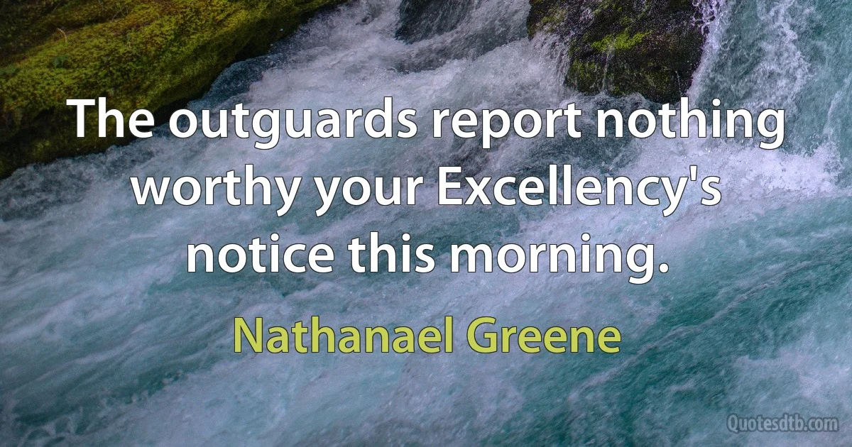 The outguards report nothing worthy your Excellency's notice this morning. (Nathanael Greene)